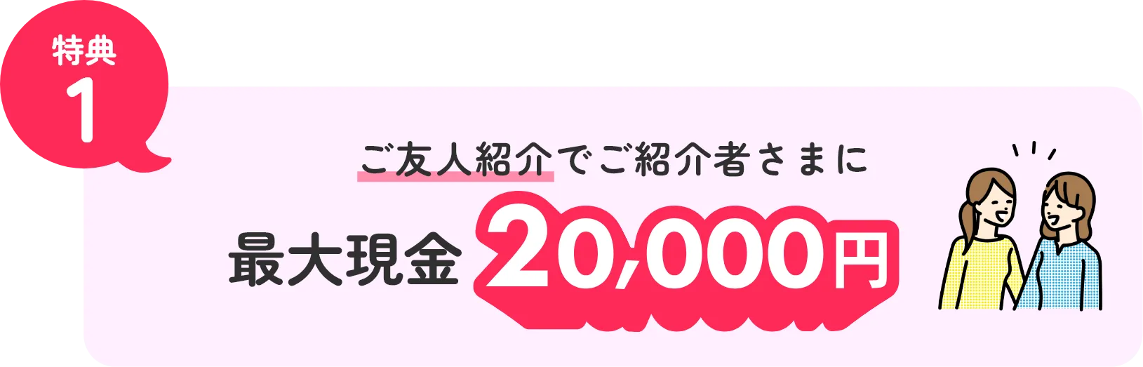 特典1 ご友人紹介でご紹介者さまに最大現金20,000円！